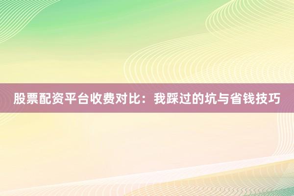 股票配资平台收费对比：我踩过的坑与省钱技巧