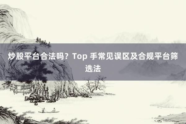炒股平台合法吗？Top 手常见误区及合规平台筛选法